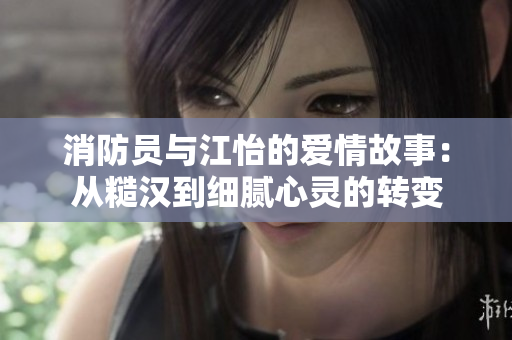 消防员与江怡的爱情故事：从糙汉到细腻心灵的转变