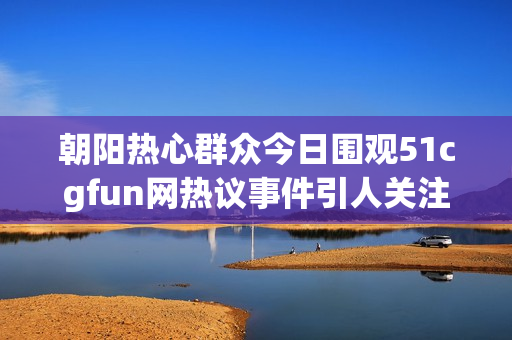 朝阳热心群众今日围观51cgfun网热议事件引人关注