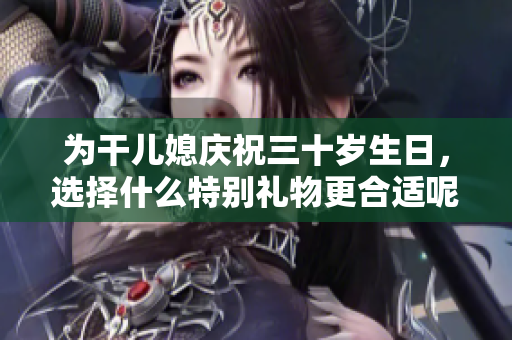 为干儿媳庆祝三十岁生日，选择什么特别礼物更合适呢