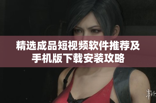 精选成品短视频软件推荐及手机版下载安装攻略
