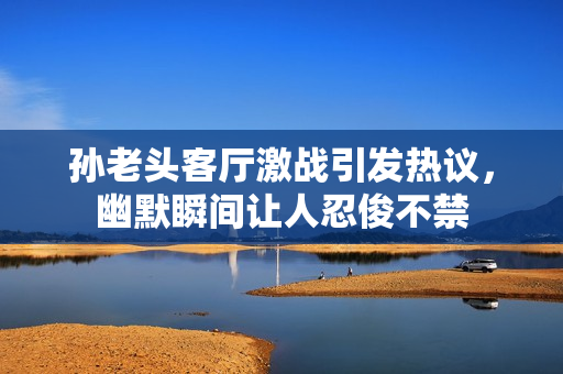 孙老头客厅激战引发热议，幽默瞬间让人忍俊不禁