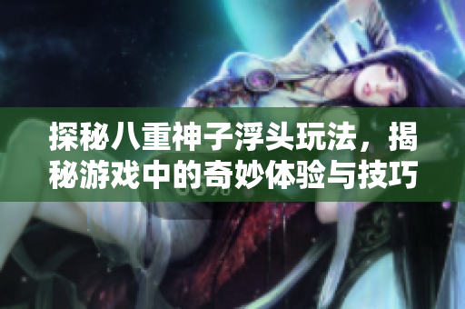 探秘八重神子浮头玩法，揭秘游戏中的奇妙体验与技巧