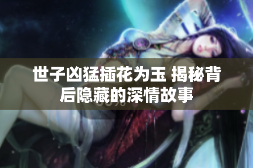 世子凶猛插花为玉 揭秘背后隐藏的深情故事