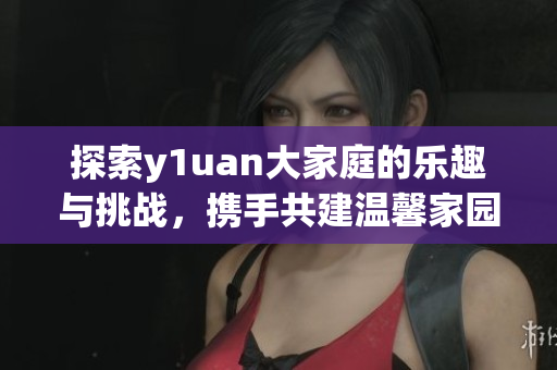 探索y1uan大家庭的乐趣与挑战，携手共建温馨家园