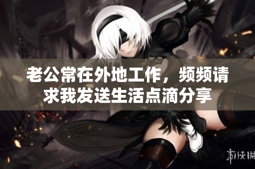 老公常在外地工作，频频请求我发送生活点滴分享