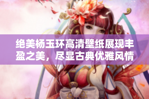 绝美杨玉环高清壁纸展现丰盈之美，尽显古典优雅风情