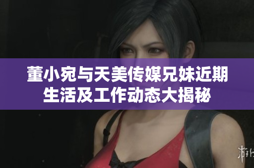 董小宛与天美传媒兄妹近期生活及工作动态大揭秘
