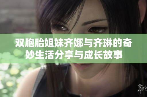 双胞胎姐妹齐娜与齐琳的奇妙生活分享与成长故事