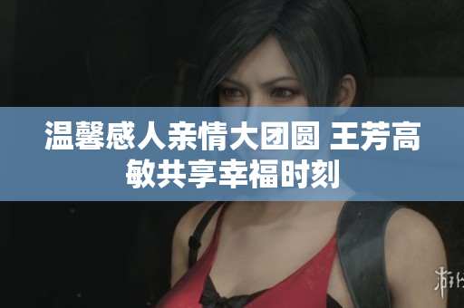 温馨感人亲情大团圆 王芳高敏共享幸福时刻