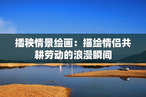 插秧情景绘画：描绘情侣共耕劳动的浪漫瞬间