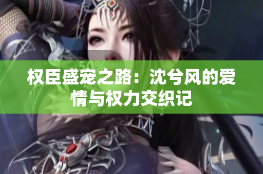 权臣盛宠之路：沈兮风的爱情与权力交织记