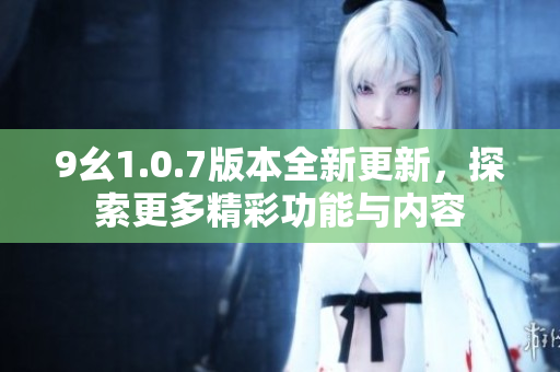 9幺1.0.7版本全新更新，探索更多精彩功能与内容