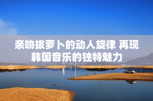 亲吻拔萝卜的动人旋律 再现韩国音乐的独特魅力