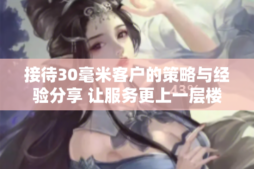 接待30毫米客户的策略与经验分享 让服务更上一层楼