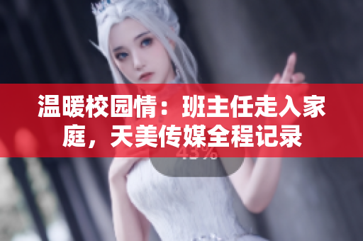 温暖校园情：班主任走入家庭，天美传媒全程记录
