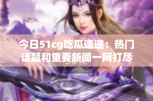 今日51cg吃瓜速递：热门话题和重要新闻一网打尽
