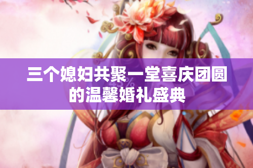 三个媳妇共聚一堂喜庆团圆的温馨婚礼盛典