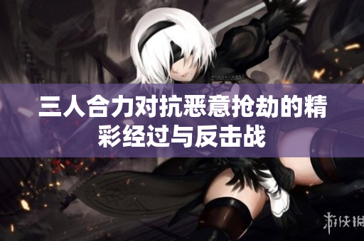 三人合力对抗恶意抢劫的精彩经过与反击战