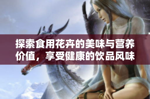 探索食用花卉的美味与营养价值，享受健康的饮品风味