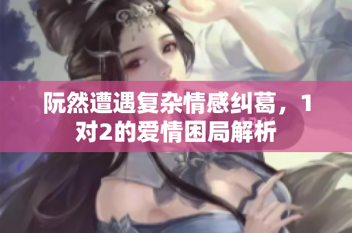 阮然遭遇复杂情感纠葛，1对2的爱情困局解析