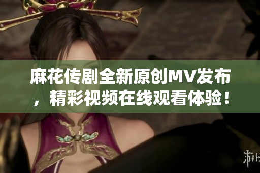 麻花传剧全新原创MV发布，精彩视频在线观看体验！