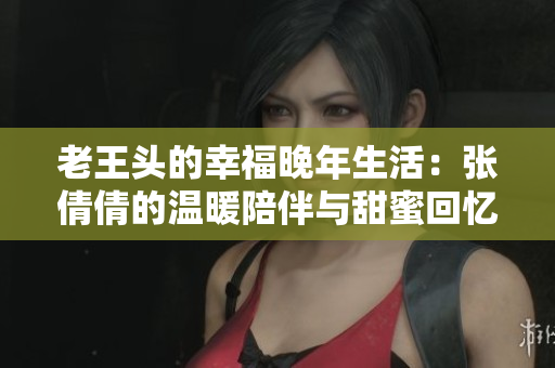 老王头的幸福晚年生活：张倩倩的温暖陪伴与甜蜜回忆