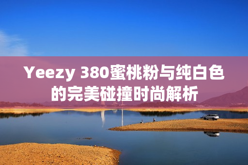 Yeezy 380蜜桃粉与纯白色的完美碰撞时尚解析