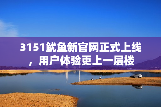 3151鱿鱼新官网正式上线，用户体验更上一层楼
