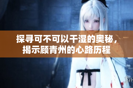 探寻可不可以干湿的奥秘，揭示顾青州的心路历程