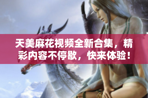 天美麻花视频全新合集，精彩内容不停歇，快来体验！