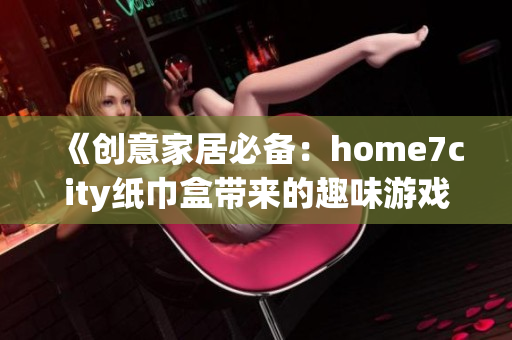 《创意家居必备：home7city纸巾盒带来的趣味游戏体验》