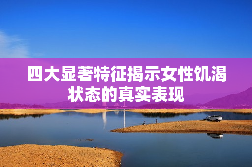 四大显著特征揭示女性饥渴状态的真实表现