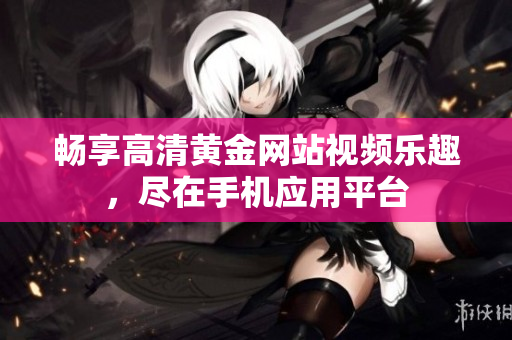 畅享高清黄金网站视频乐趣，尽在手机应用平台