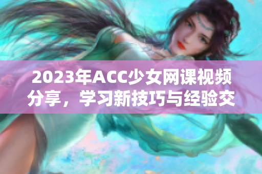 2023年ACC少女网课视频分享，学习新技巧与经验交流