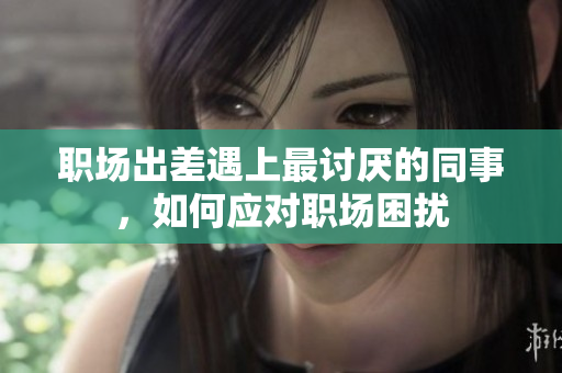 职场出差遇上最讨厌的同事，如何应对职场困扰