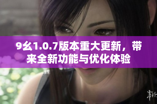9幺1.0.7版本重大更新，带来全新功能与优化体验
