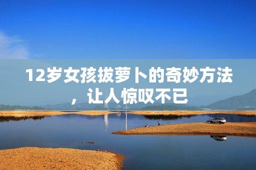 12岁女孩拔萝卜的奇妙方法，让人惊叹不已