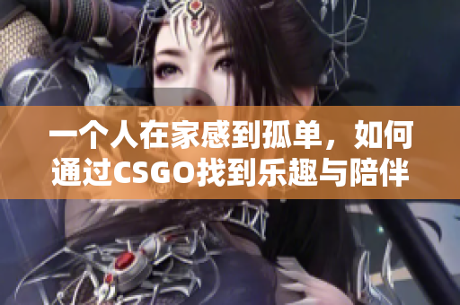 一个人在家感到孤单，如何通过CSGO找到乐趣与陪伴
