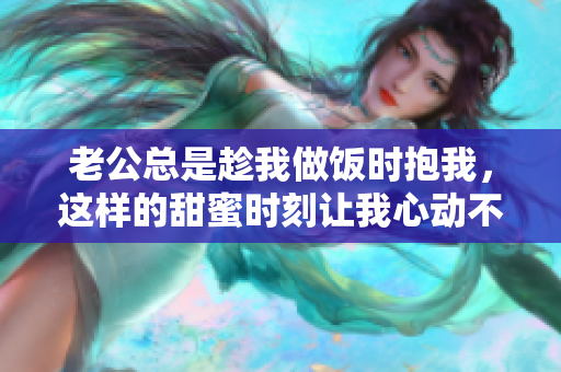 老公总是趁我做饭时抱我，这样的甜蜜时刻让我心动不已