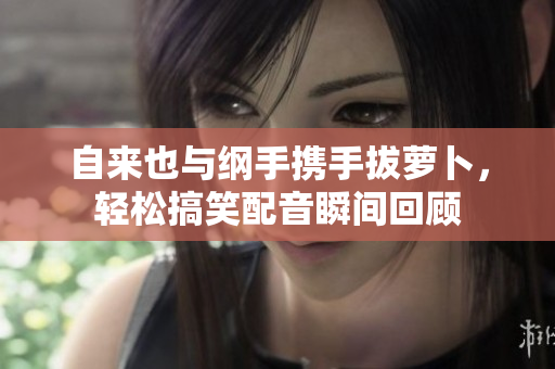 自来也与纲手携手拔萝卜，轻松搞笑配音瞬间回顾