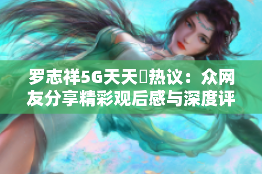 罗志祥5G天天奭热议：众网友分享精彩观后感与深度评论