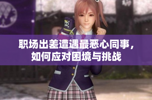 职场出差遭遇最恶心同事，如何应对困境与挑战