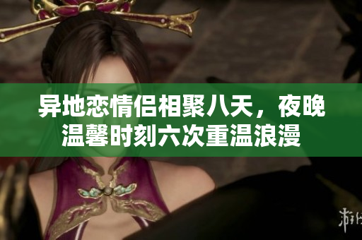 异地恋情侣相聚八天，夜晚温馨时刻六次重温浪漫
