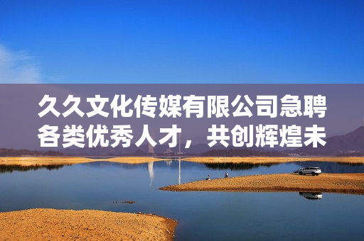 久久文化传媒有限公司急聘各类优秀人才，共创辉煌未来