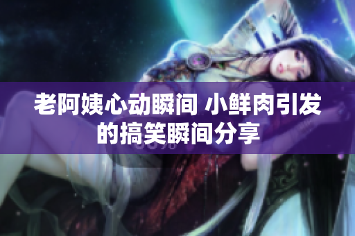 老阿姨心动瞬间 小鲜肉引发的搞笑瞬间分享