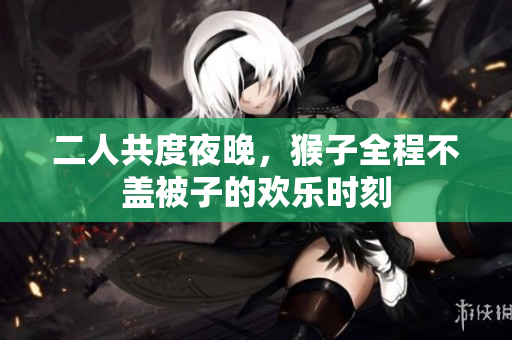 二人共度夜晚，猴子全程不盖被子的欢乐时刻