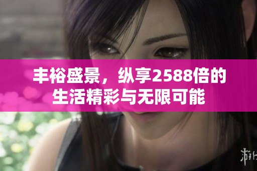 丰裕盛景，纵享2588倍的生活精彩与无限可能