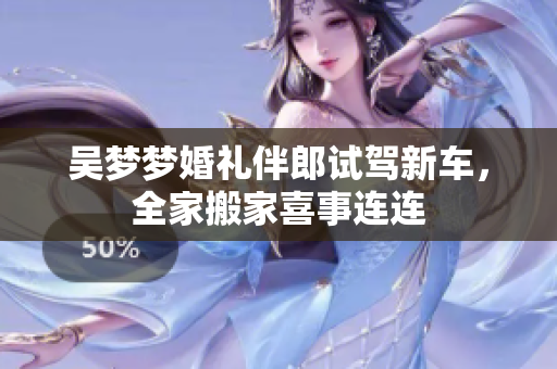 吴梦梦婚礼伴郎试驾新车，全家搬家喜事连连