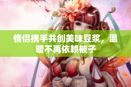 情侣携手共创美味豆浆，温暖不再依赖被子