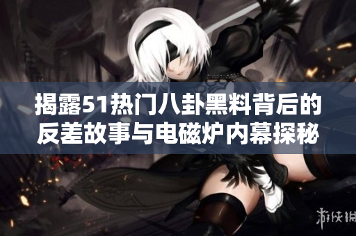 揭露51热门八卦黑料背后的反差故事与电磁炉内幕探秘